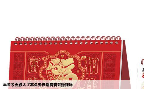 基金今天跌大了怎么办长期持有会赚钱吗