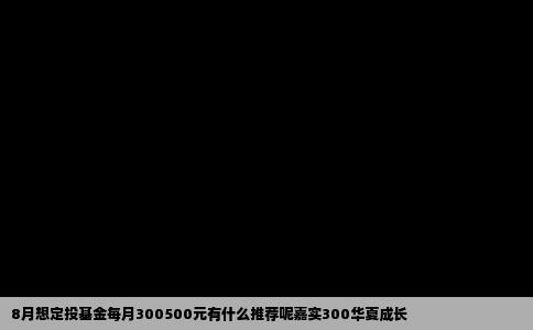8月想定投基金每月300500元有什么推荐呢嘉实300华夏成长
