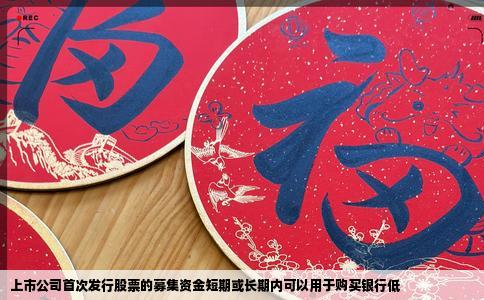 上市公司首次发行股票的募集资金短期或长期内可以用于购买银行低