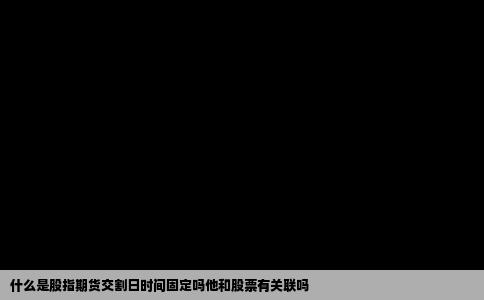 什么是股指期货交割日时间固定吗他和股票有关联吗