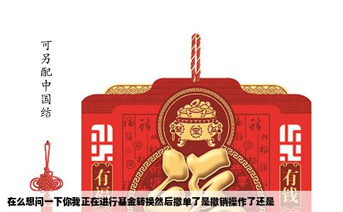 在么想问一下你我正在进行基金转换然后撤单了是撤销操作了还是